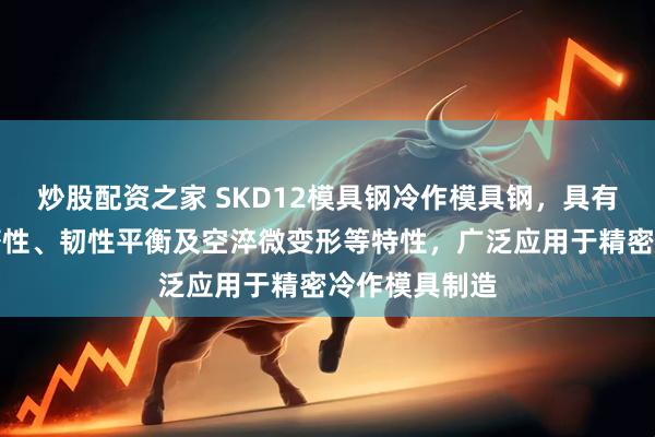 炒股配资之家 SKD12模具钢冷作模具钢，具有高硬度、耐磨性、韧性平衡及空淬微变形等特性，广泛应用于精密冷作模具制造